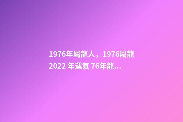 1976年屬龍人，1976屬龍2022 年運氣 76年龍2022年運勢如何，1976年屬龍人2022年運程